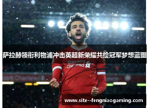 萨拉赫领衔利物浦冲击英超新荣耀共绘冠军梦想蓝图
