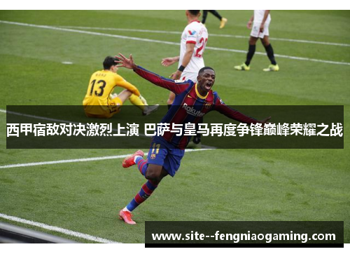 西甲宿敌对决激烈上演 巴萨与皇马再度争锋巅峰荣耀之战