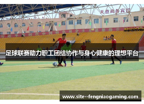 足球联赛助力职工团结协作与身心健康的理想平台