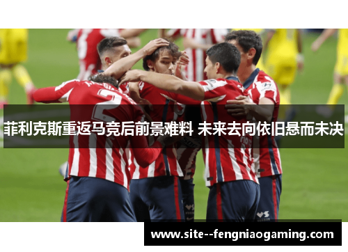 菲利克斯重返马竞后前景难料 未来去向依旧悬而未决