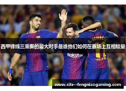 西甲锋线三重奏的最大对手是谁他们如何在赛场上互相较量