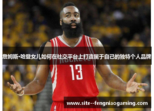 詹姆斯·哈登女儿如何在社交平台上打造属于自己的独特个人品牌 詹姆斯·哈登女儿如何在社交平台上打造属于自己的独特个人品牌