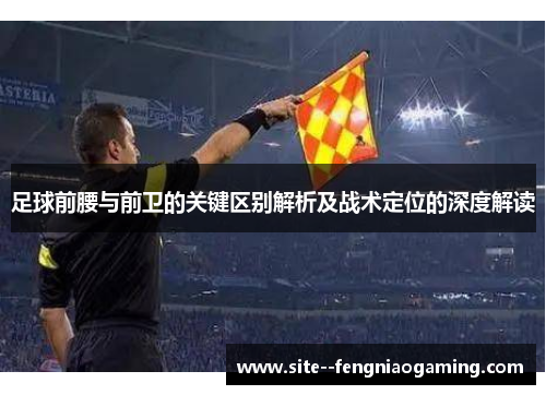足球前腰与前卫的关键区别解析及战术定位的深度解读 足球前腰与前卫的关键区别解析及战术定位的深度解读