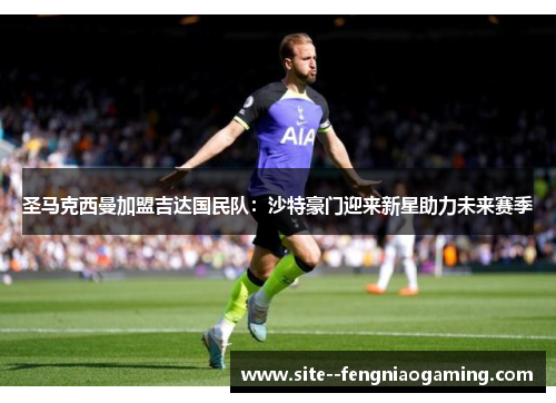 圣马克西曼加盟吉达国民队:沙特豪门迎来新星助力未来赛季 圣马克西曼加盟吉达国民队:沙特豪门迎来新星助力未来赛季