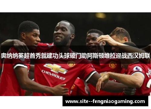 奥纳纳英超首秀就建功头球破门助阿斯顿维拉迎战西汉姆联 奥纳纳英超首秀就建功头球破门助阿斯顿维拉迎战西汉姆联