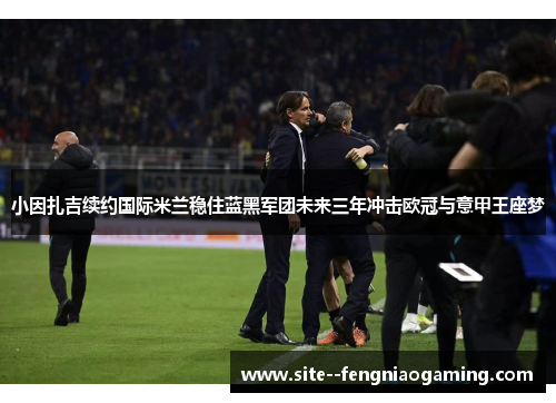 小因扎吉续约国际米兰稳住蓝黑军团未来三年冲击欧冠与意甲王座梦 小因扎吉续约国际米兰稳住蓝黑军团未来三年冲击欧冠与意甲王座梦