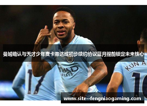 曼城确认与天才少年麦卡蒂达成初步续约协议蓝月提前锁定未来核心 曼城确认与天才少年麦卡蒂达成初步续约协议蓝月提前锁定未来核心
