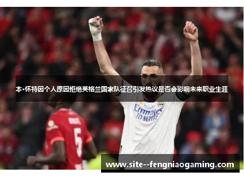 本·怀特因个人原因拒绝英格兰国家队征召引发热议是否会影响未来职业生涯 本·怀特因个人原因拒绝英格兰国家队征召引发热议是否会影响未来职业生涯