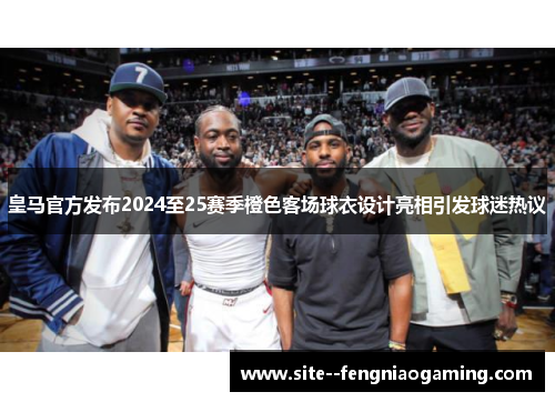 皇马官方发布2024至25赛季橙色客场球衣设计亮相引发球迷热议