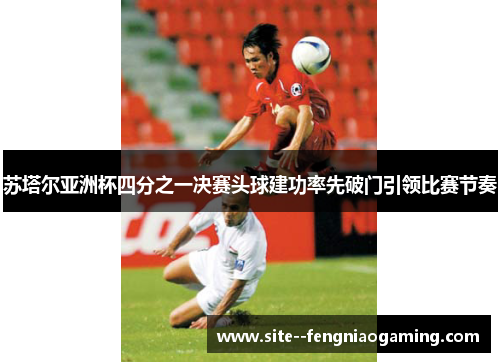 苏塔尔亚洲杯四分之一决赛头球建功率先破门引领比赛节奏 苏塔尔亚洲杯四分之一决赛头球建功率先破门引领比赛节奏
