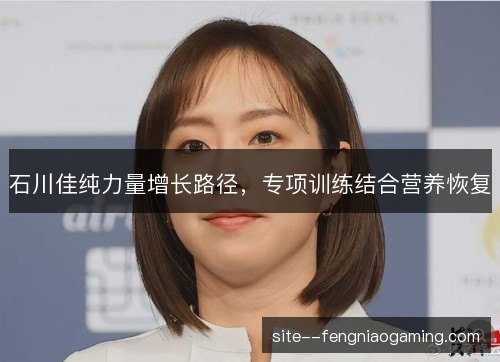石川佳纯力量增长路径,专项训练结合营养恢复 石川佳纯力量增长路径,专项训练结合营养恢复