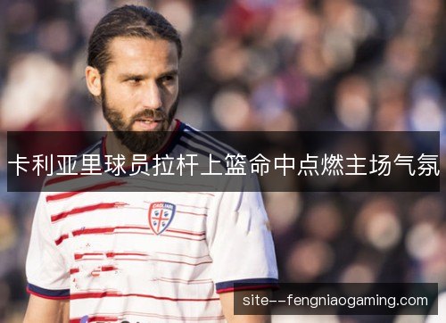 卡利亚里球员拉杆上篮命中点燃主场气氛 卡利亚里球员拉杆上篮命中点燃主场气氛