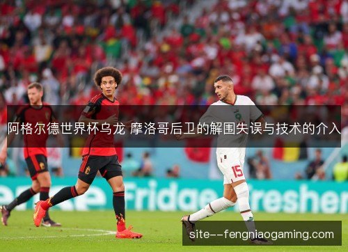 阿格尔德世界杯乌龙 摩洛哥后卫的解围失误与技术的介入
